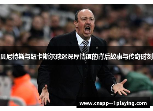 贝尼特斯与纽卡斯尔球迷深厚情谊的背后故事与传奇时刻