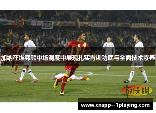 加纳在埃弗顿中场调度中展现扎实青训功底与全面技术素养 加纳在埃弗顿中场调度中展现扎实青训功底与全面技术素养