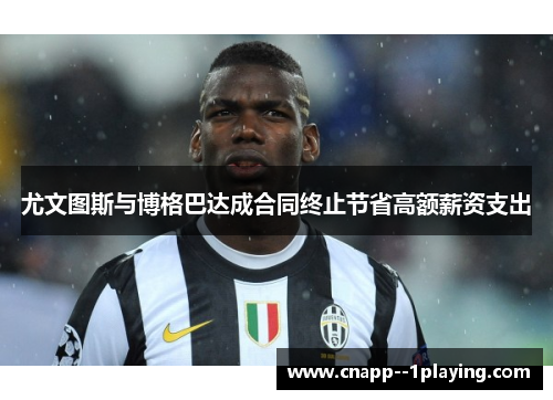 尤文图斯与博格巴达成合同终止节省高额薪资支出 尤文图斯与博格巴达成合同终止节省高额薪资支出
