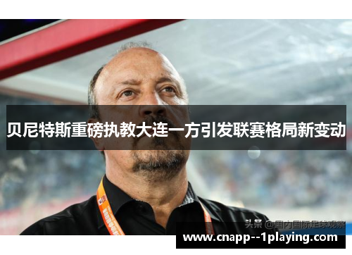 贝尼特斯重磅执教大连一方引发联赛格局新变动 贝尼特斯重磅执教大连一方引发联赛格局新变动