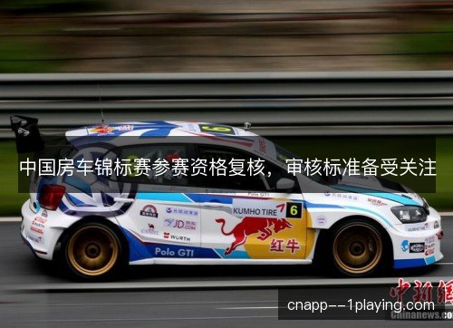 中国房车锦标赛参赛资格复核，审核标准备受关注