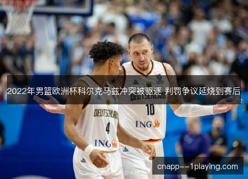 2022年男篮欧洲杯科尔克马兹冲突被驱逐 判罚争议延烧到赛后